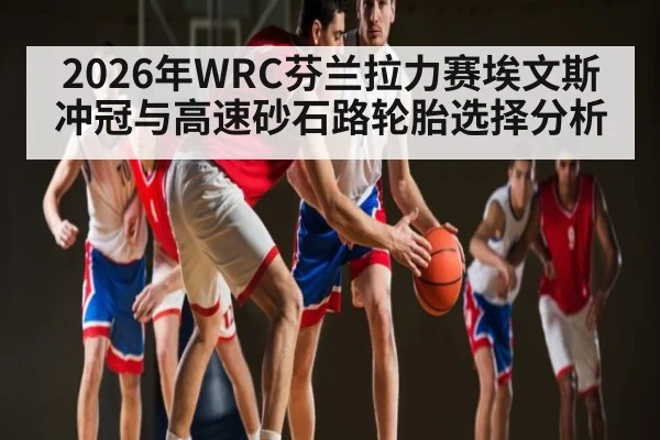 2026年WRC芬兰拉力赛埃文斯冲冠与高速砂石路轮胎选择分析